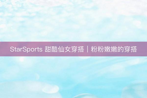 StarSports 甜酷仙女穿搭｜粉粉嫩嫩的穿搭