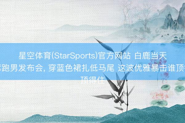 星空体育(StarSports)官方网站 白鹿当天出席跑男发布会，<a href=