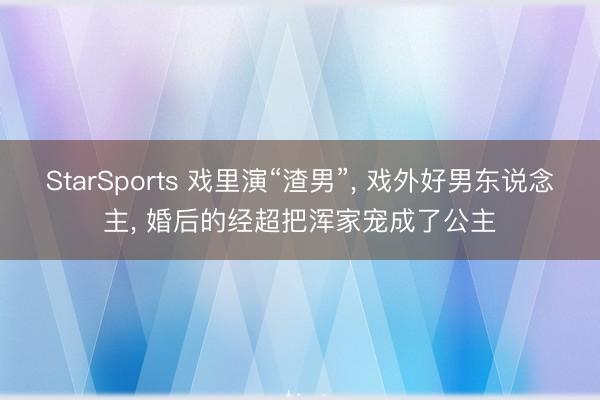 StarSports 戏里演“渣男”， 戏外好男东说念主， 婚后的经超把浑家宠成了公主
