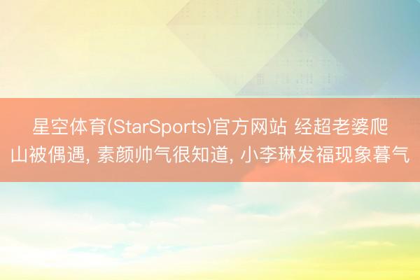 星空体育(StarSports)官方网站 经超老婆爬山被偶遇， 素颜帅气很知道， 小李琳发福现象暮气