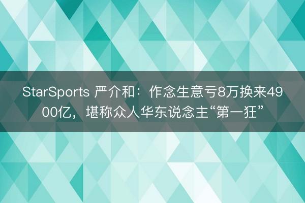 StarSports 严介和：作念生意亏8万换来4900亿，堪称众人华东说念主“第一狂”