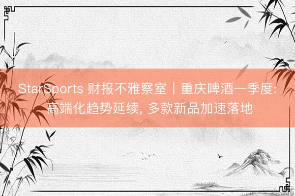StarSports 财报不雅察室丨重庆啤酒一季度: 高端化趋势延续， 多款新品加速落地