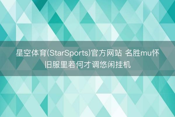 星空体育(StarSports)官方网站 名胜mu怀旧服里若何才调悠闲挂机