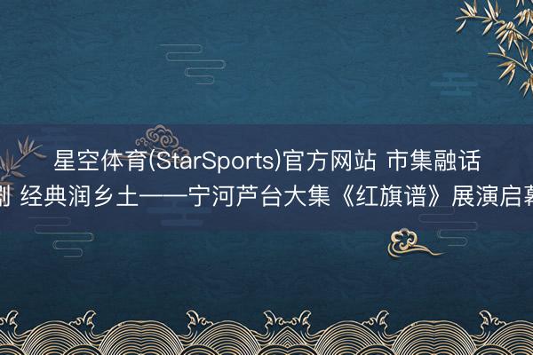 星空体育(StarSports)官方网站 市集融话剧 经典润乡土——宁河芦台大集《红旗谱》展演启幕