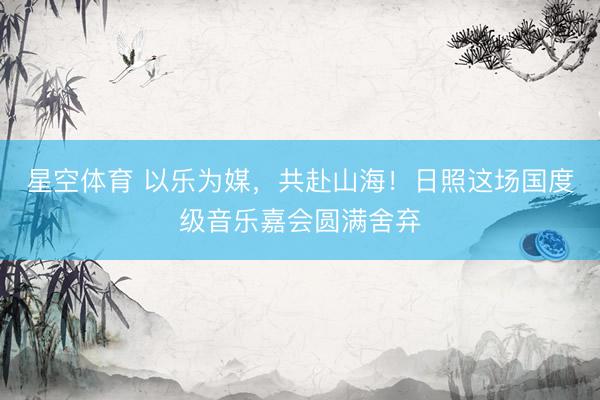 星空体育 以乐为媒，共赴山海！日照这场国度级音乐嘉会圆满舍弃