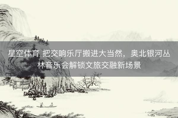 星空体育 把交响乐厅搬进大当然，奥北银河丛林音乐会解锁文旅交融新场景