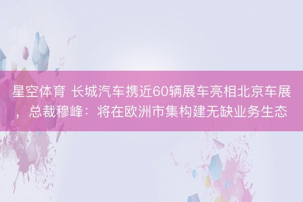 星空体育 长城汽车携近60辆展车亮相北京车展，总裁穆峰：将在欧洲市集构建无缺业务生态