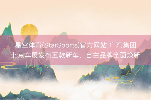 星空体育(StarSports)官方网站 广汽集团北京车展发布五款新车，自主品牌全面焕新