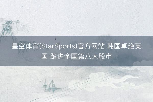 星空体育(StarSports)官方网站 韩国卓绝英国 踏进全国第八大股市