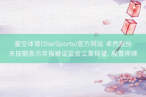 星空体育(StarSports)官方网站 卓然股份未按期表示年报被证监会立案探望， 股票停牌