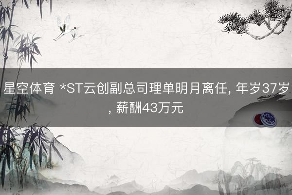 星空体育 *ST云创副总司理单明月离任， 年岁37岁， 薪酬43万元