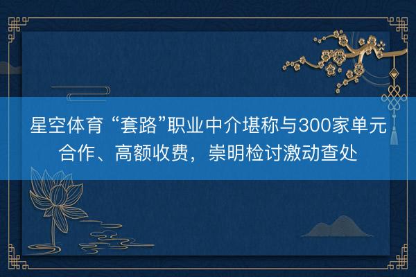 星空体育 “套路”职业中介堪称与300家单元合作、高额收费，崇明检讨激动查处