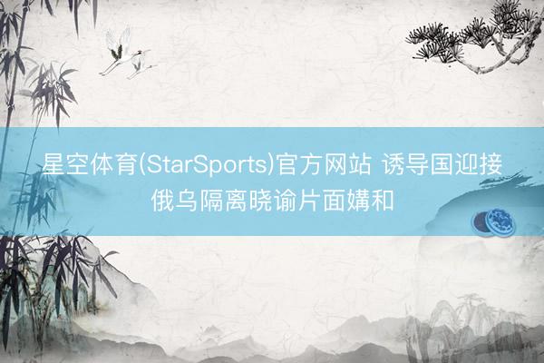 星空体育(StarSports)官方网站 诱导国迎接俄乌隔离晓谕片面媾和