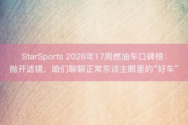 StarSports 2026年17周燃油车口碑榜：抛开滤镜，咱们聊聊正常东谈主眼里的“好车”