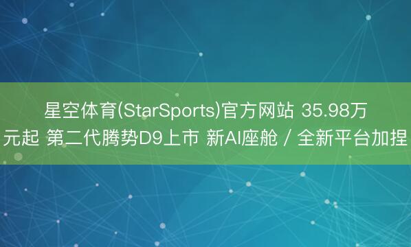 星空体育(StarSports)官方网站 35.98万元起 第二代腾势D9上市 新AI座舱／全新平台加捏